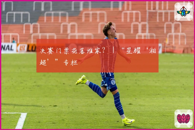 决赛门票花落谁家？｜“星耀‘湘超’”专栏
