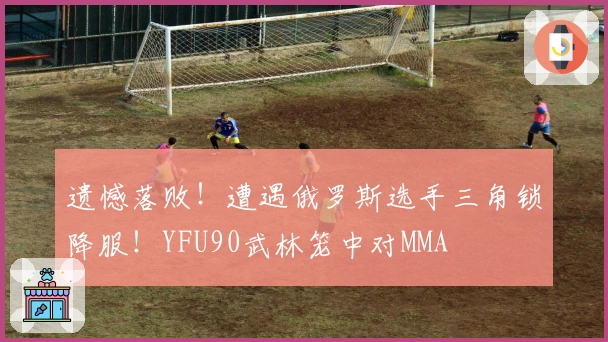 遗憾落败！遭遇俄罗斯选手三角锁降服！YFU90武林笼中对MMA