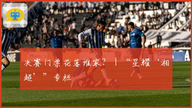 决赛门票花落谁家？｜“星耀‘湘超’”专栏