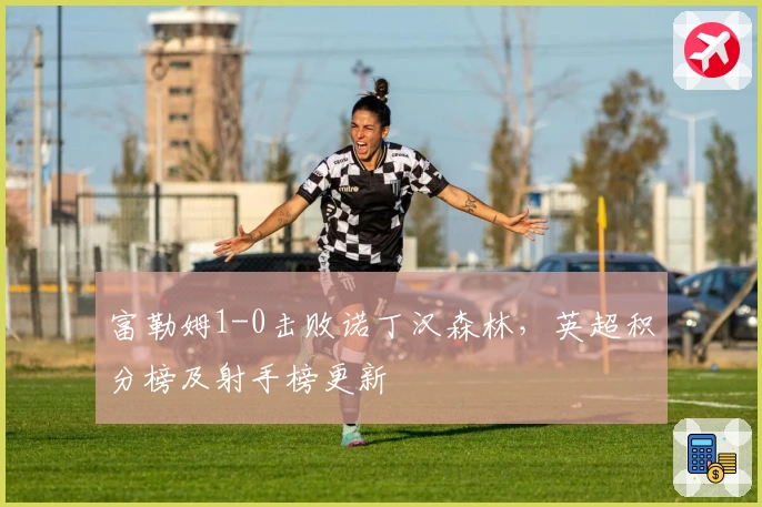 富勒姆1-0击败诺丁汉森林，英超积分榜及射手榜更新