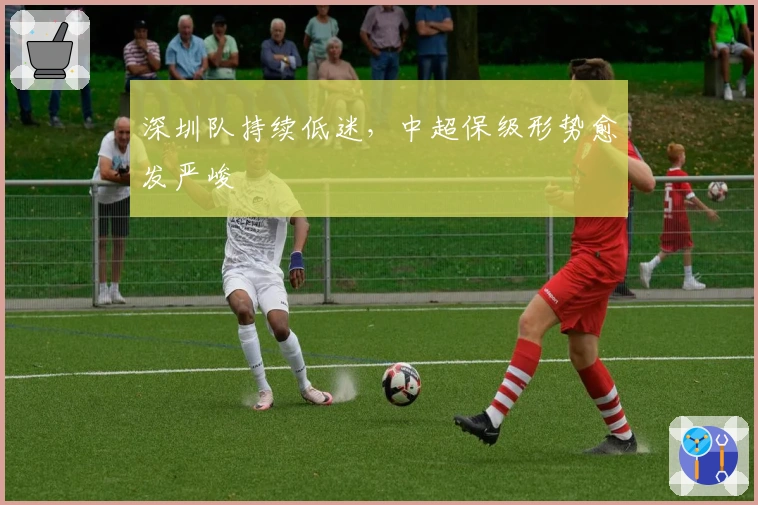 深圳队持续低迷，中超保级形势愈发严峻