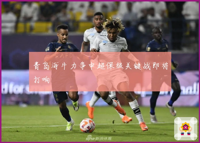 青岛海牛力争中超保级关键战即将打响