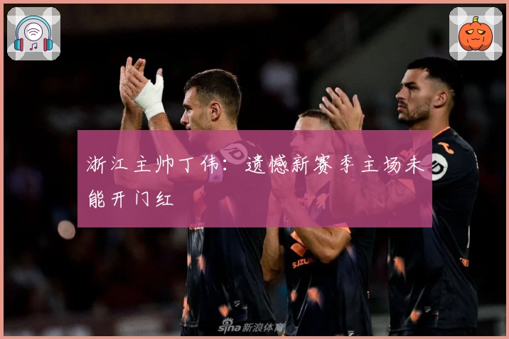 浙江主帅丁伟：遗憾新赛季主场未能开门红